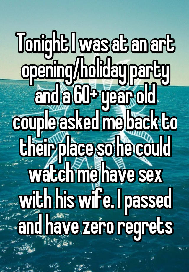 Tonight I was at an art opening/holiday party and a 60+ year old couple asked me back to their place so he could watch me have sex with his wife. I passed and have zero regrets