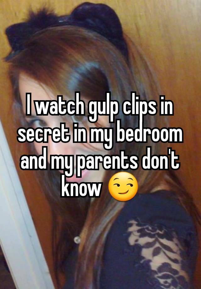 I watch gulp clips in secret in my bedroom and my parents don't know 😏