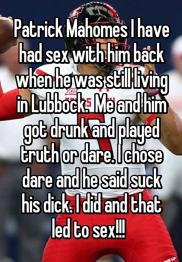 Patrick Mahomes I have had sex with him back when he was still living in Lubbock.  Me and him got drunk and played truth or dare. I chose dare and he said suck his dick. I did and that led to sex!!!  