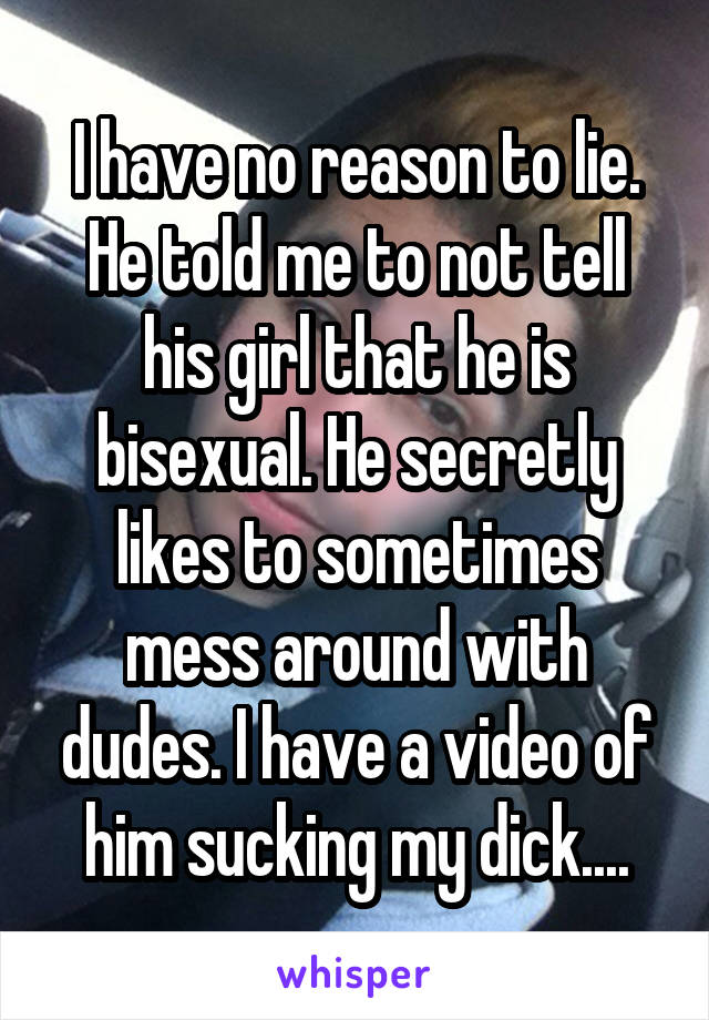 I have no reason to lie. He told me to not tell his girl that he is bisexual. He secretly likes to sometimes mess around with dudes. I have a video of him sucking my dick....