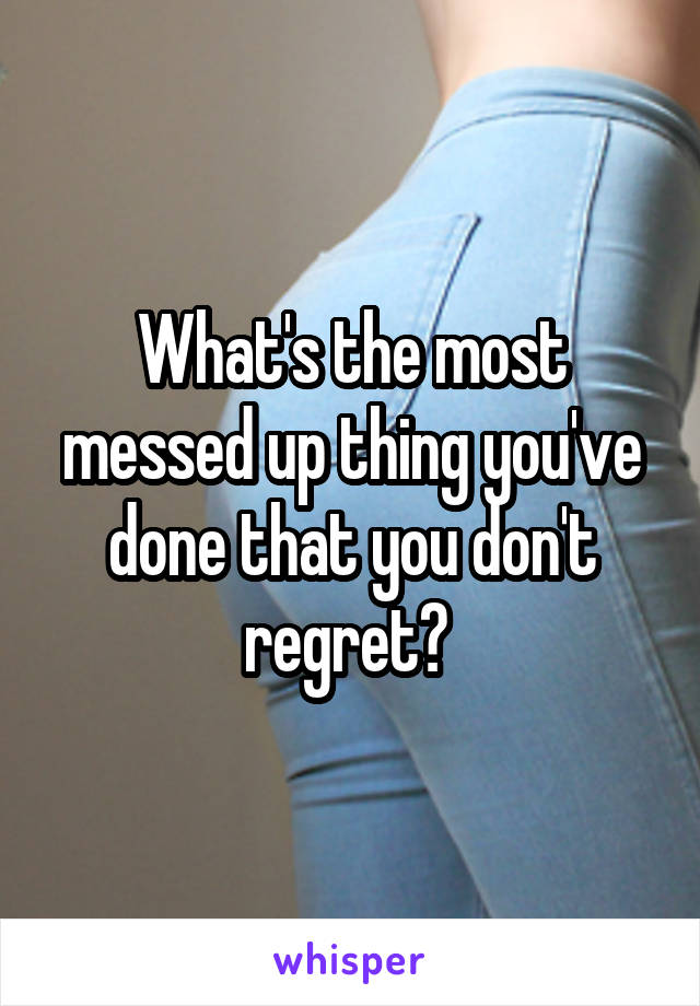 What's the most messed up thing you've done that you don't regret? 