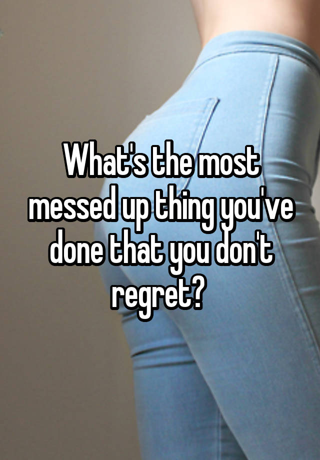 What's the most messed up thing you've done that you don't regret? 