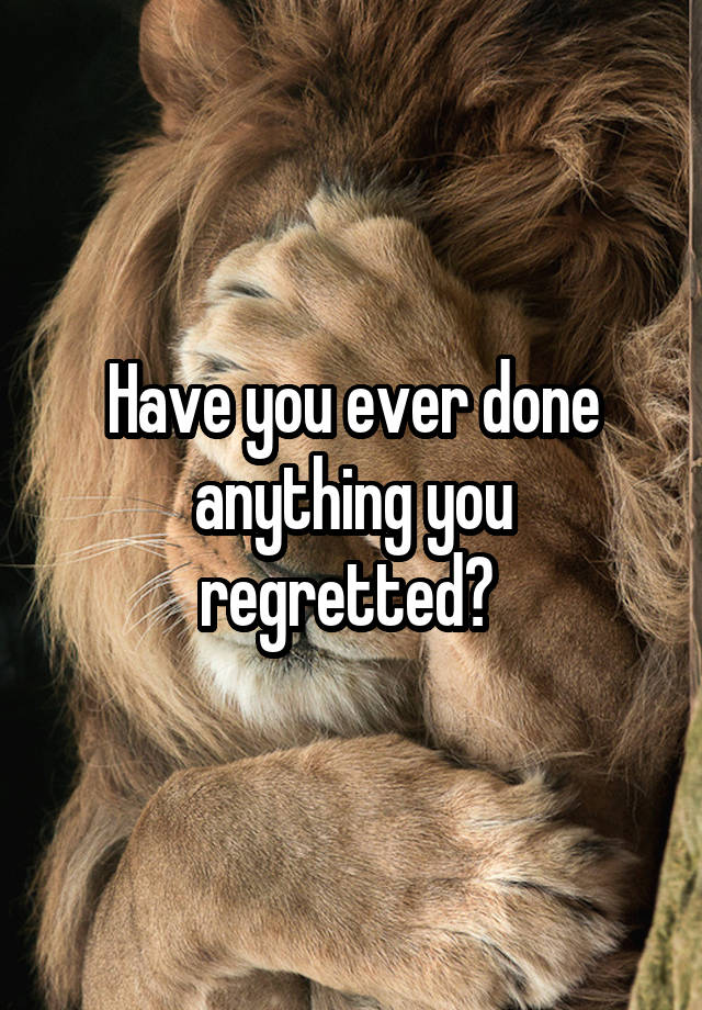 Have you ever done anything you regretted? 