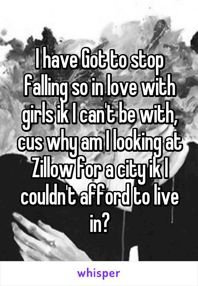 I have Got to stop falling so in love with girls ik I can't be with, cus why am I looking at Zillow for a city ik I couldn't afford to live in?