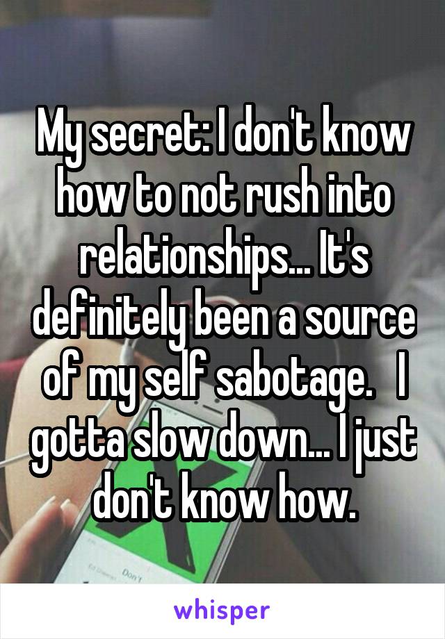 My secret: I don't know how to not rush into relationships... It's definitely been a source of my self sabotage.   I gotta slow down... I just don't know how.