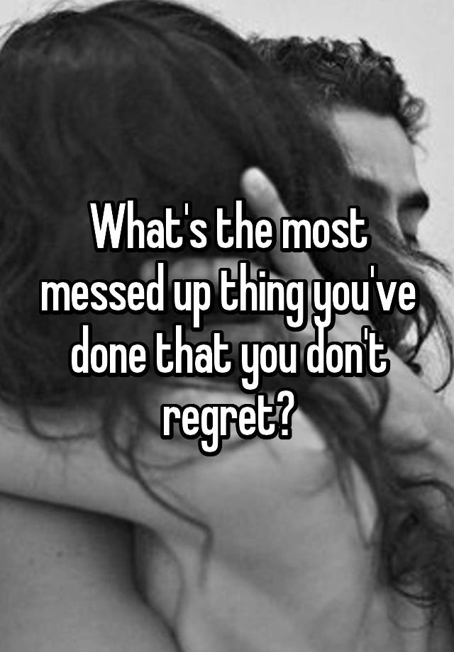 What's the most messed up thing you've done that you don't regret?