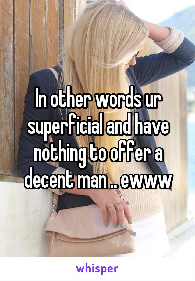 In other words ur superficial and have nothing to offer a decent man .. ewww