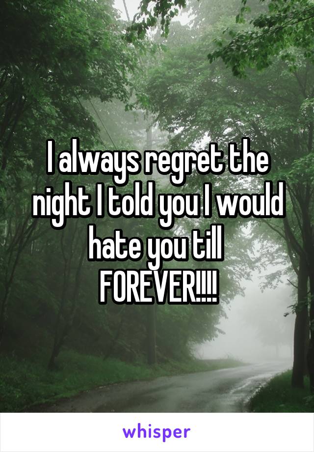 I always regret the night I told you I would hate you till 
FOREVER!!!!