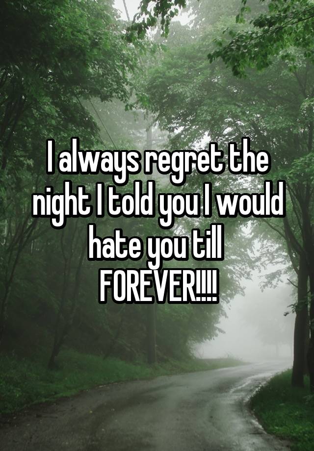 I always regret the night I told you I would hate you till 
FOREVER!!!!