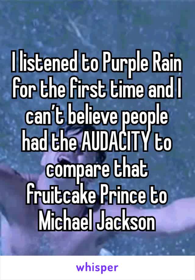 I listened to Purple Rain for the first time and I can’t believe people had the AUDACITY to compare that fruitcake Prince to Michael Jackson