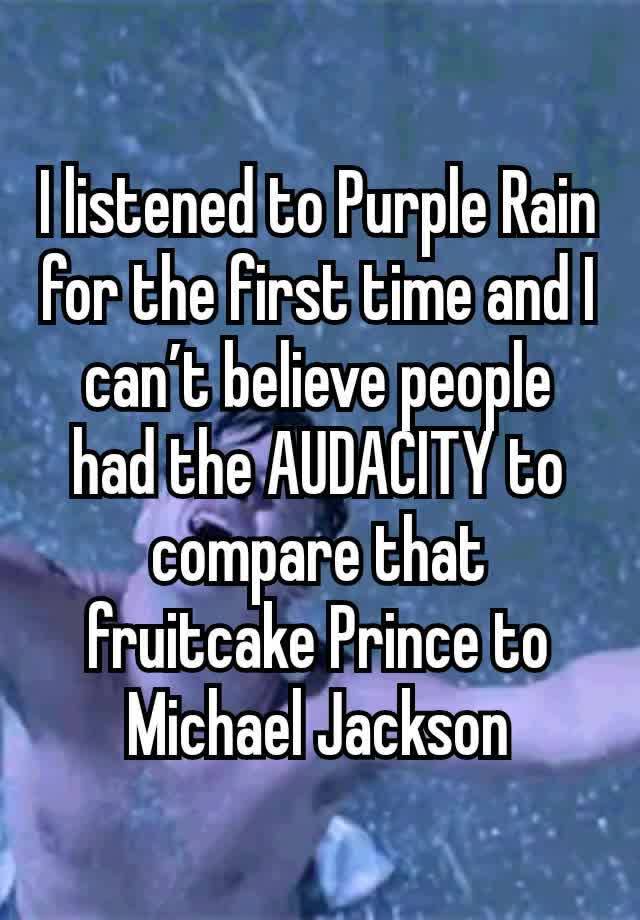 I listened to Purple Rain for the first time and I can’t believe people had the AUDACITY to compare that fruitcake Prince to Michael Jackson