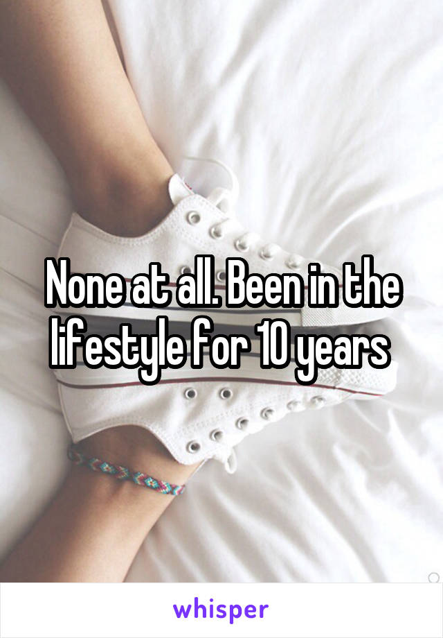 None at all. Been in the lifestyle for 10 years 