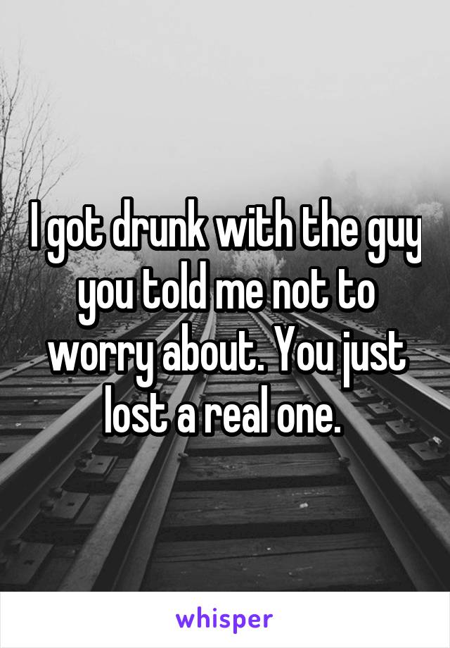 I got drunk with the guy you told me not to worry about. You just lost a real one. 