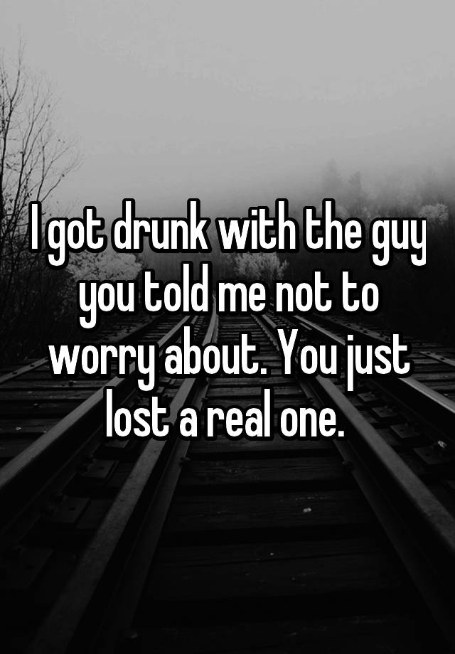 I got drunk with the guy you told me not to worry about. You just lost a real one. 