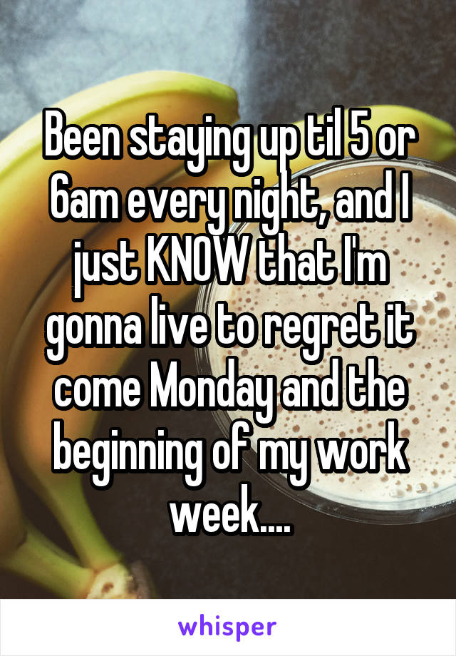 Been staying up til 5 or 6am every night, and I just KNOW that I'm gonna live to regret it come Monday and the beginning of my work week....