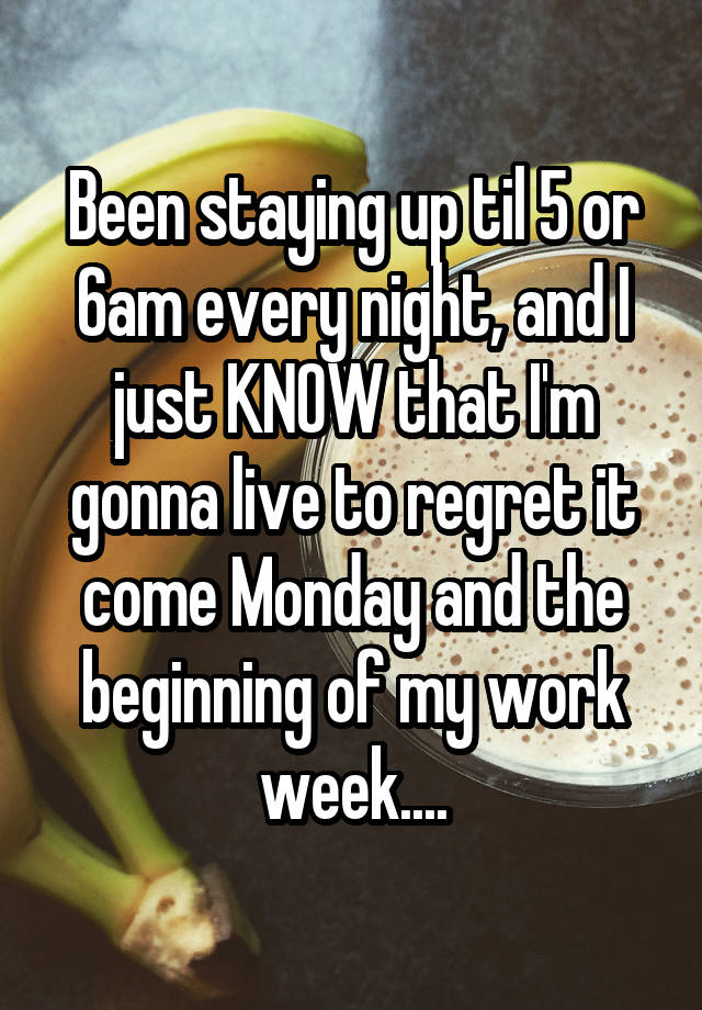 Been staying up til 5 or 6am every night, and I just KNOW that I'm gonna live to regret it come Monday and the beginning of my work week....