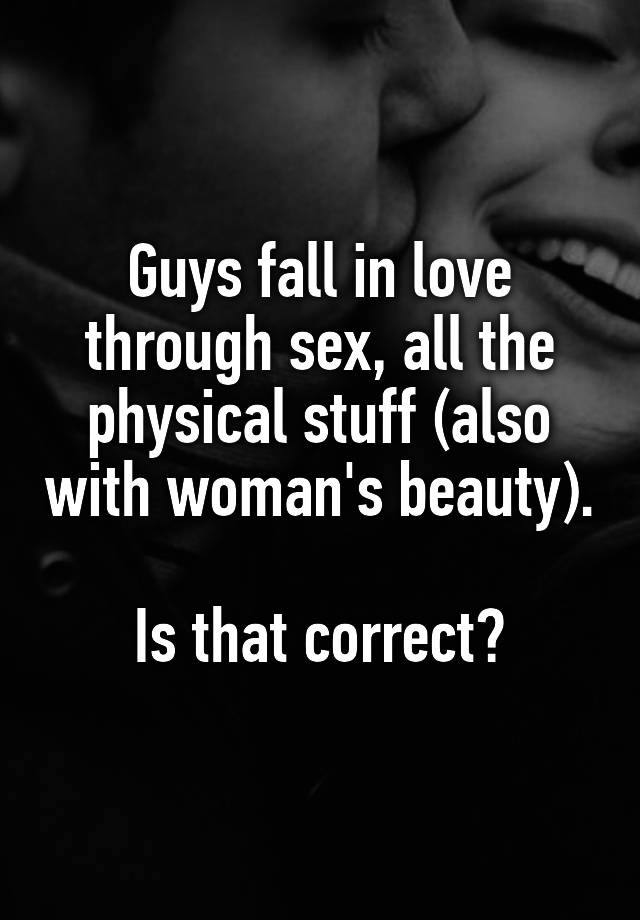 Guys fall in love through sex, all the physical stuff (also with woman's beauty).

Is that correct?