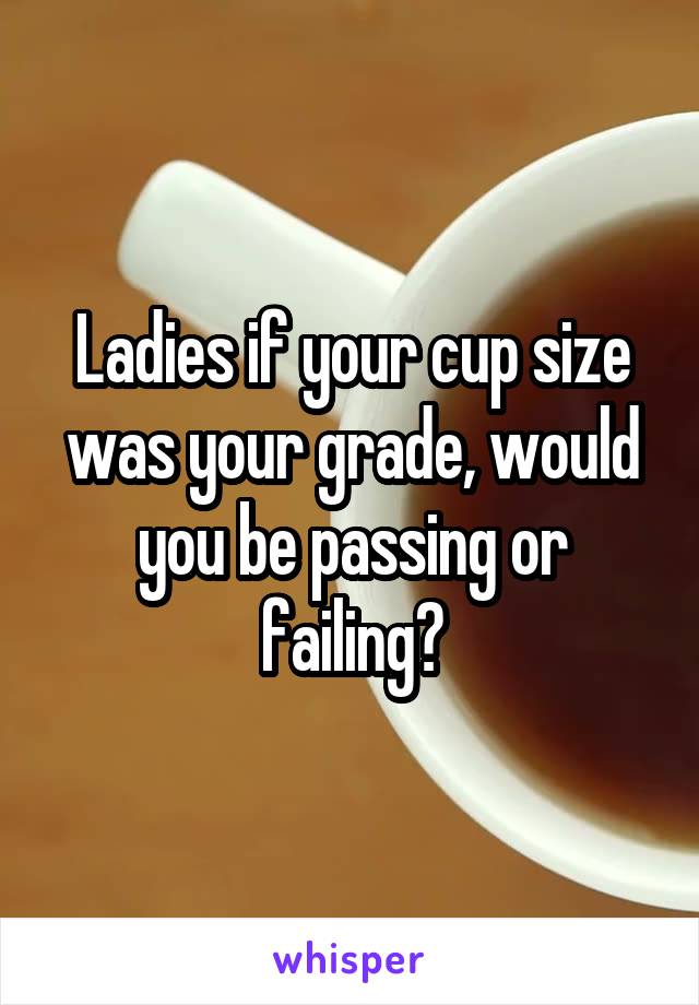 Ladies if your cup size was your grade, would you be passing or failing?