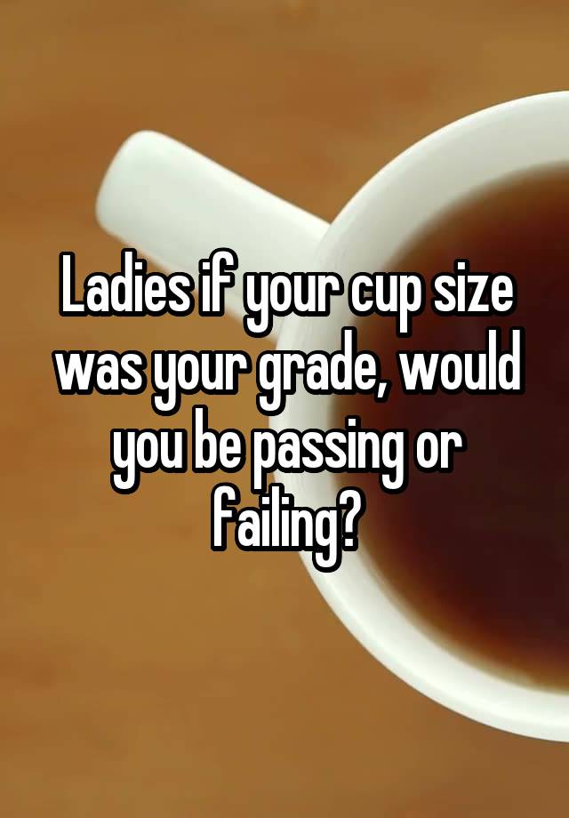 Ladies if your cup size was your grade, would you be passing or failing?