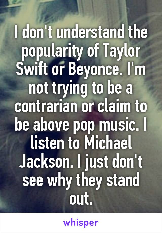 I don't understand the popularity of Taylor Swift or Beyonce. I'm not trying to be a contrarian or claim to be above pop music. I listen to Michael Jackson. I just don't see why they stand out.