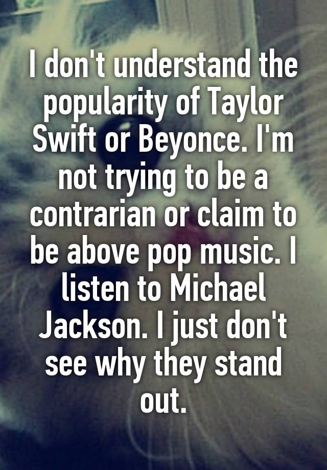 I don't understand the popularity of Taylor Swift or Beyonce. I'm not trying to be a contrarian or claim to be above pop music. I listen to Michael Jackson. I just don't see why they stand out.