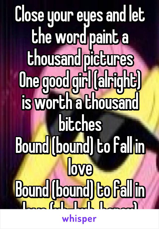 Close your eyes and let the word paint a thousand pictures
One good girl (alright) is worth a thousand bitches
Bound (bound) to fall in love
Bound (bound) to fall in love (uh-huh, honey)