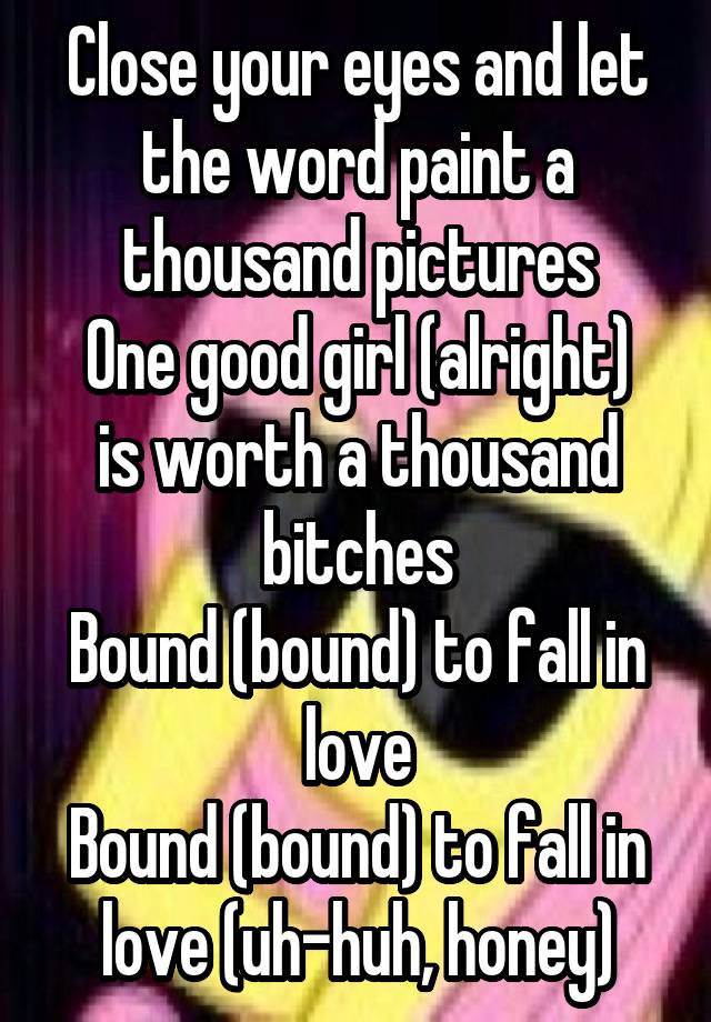 Close your eyes and let the word paint a thousand pictures
One good girl (alright) is worth a thousand bitches
Bound (bound) to fall in love
Bound (bound) to fall in love (uh-huh, honey)