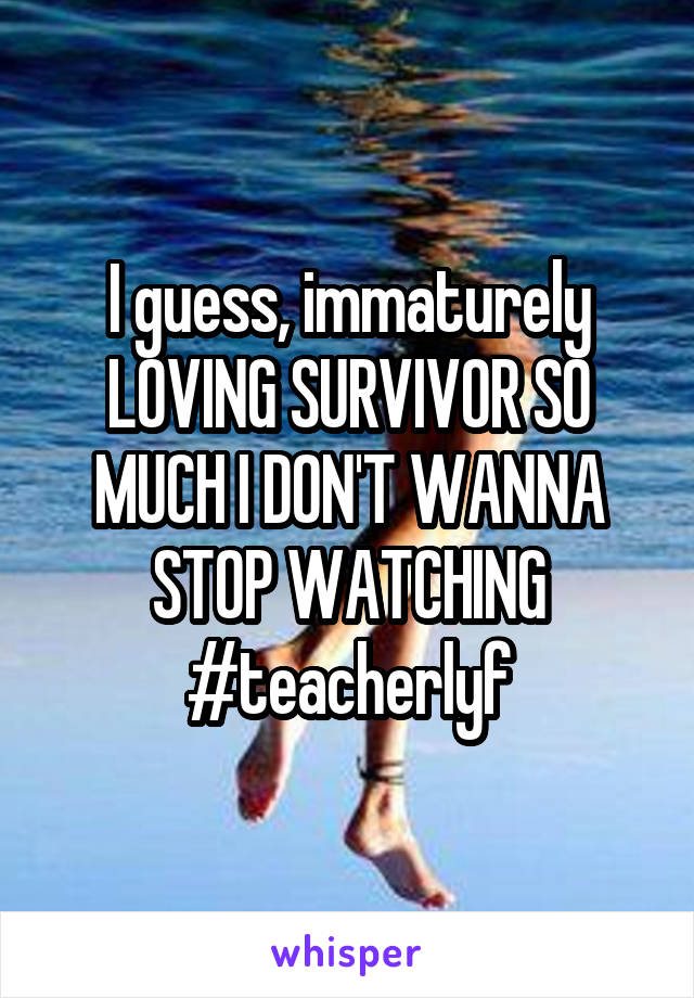 I guess, immaturely LOVING SURVIVOR SO MUCH I DON'T WANNA STOP WATCHING
#teacherlyf