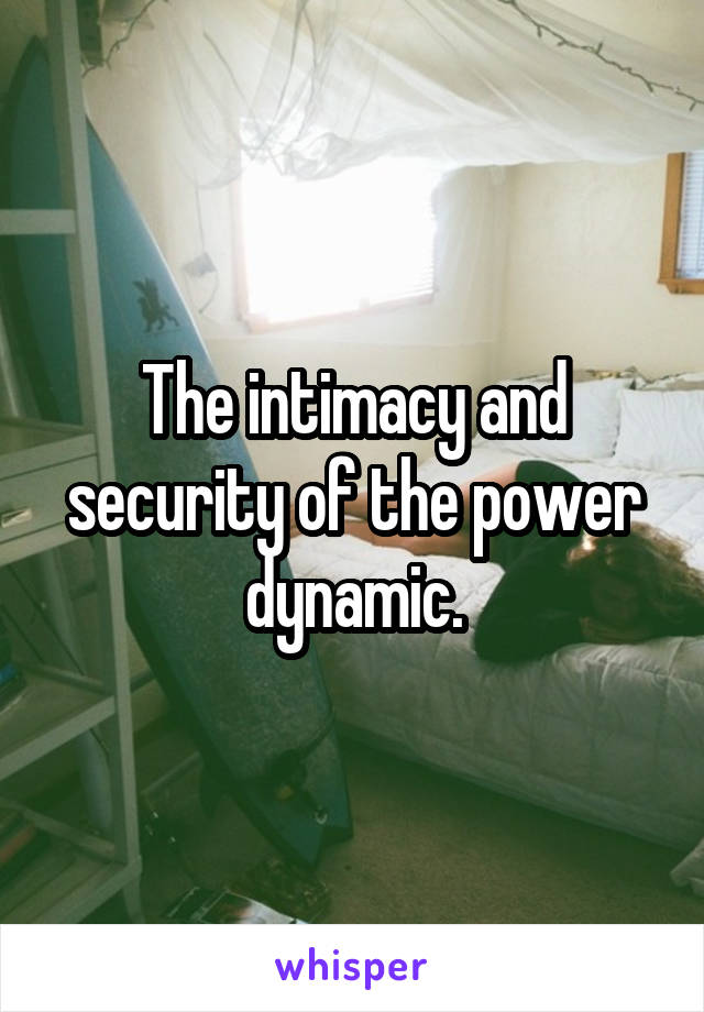 The intimacy and security of the power dynamic.