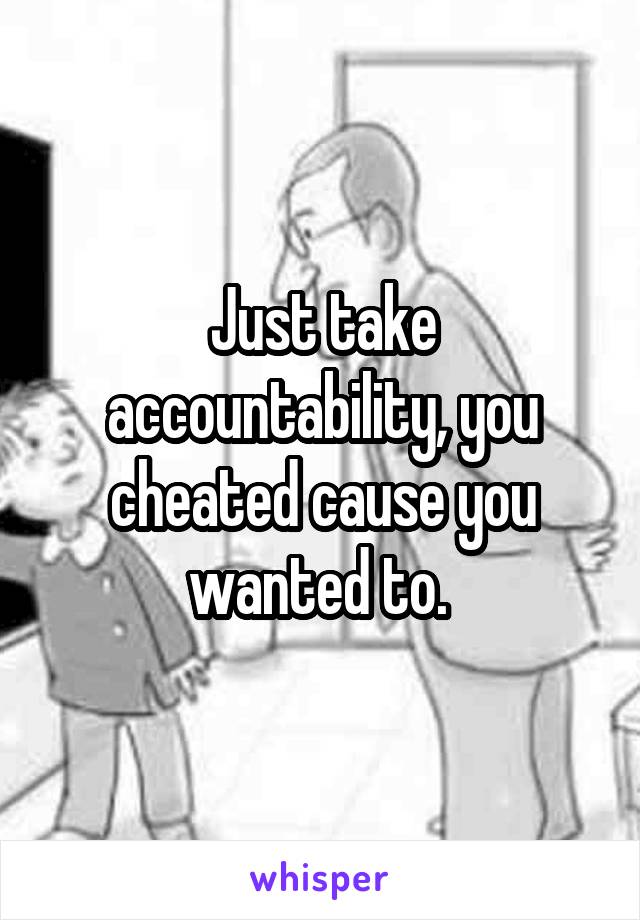 Just take accountability, you cheated cause you wanted to. 