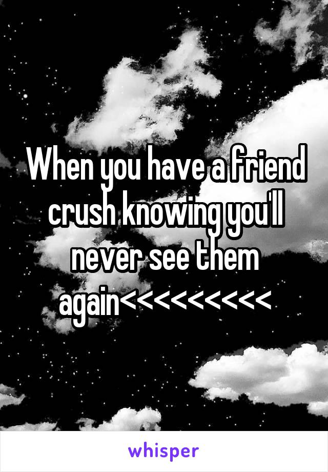 When you have a friend crush knowing you'll never see them again<<<<<<<<<