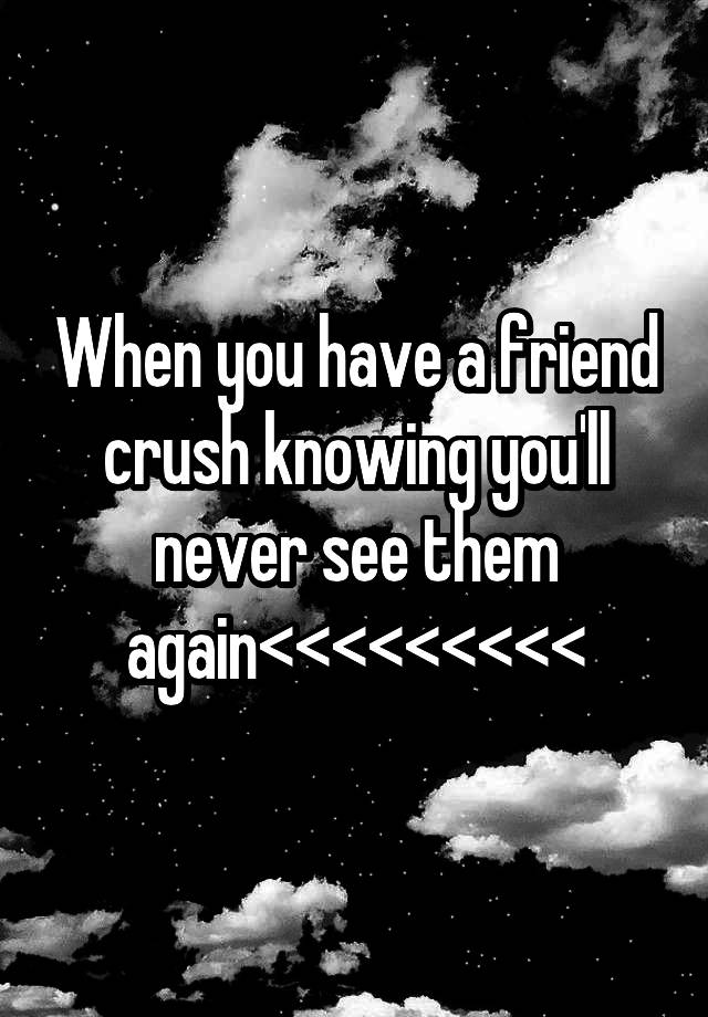 When you have a friend crush knowing you'll never see them again<<<<<<<<<