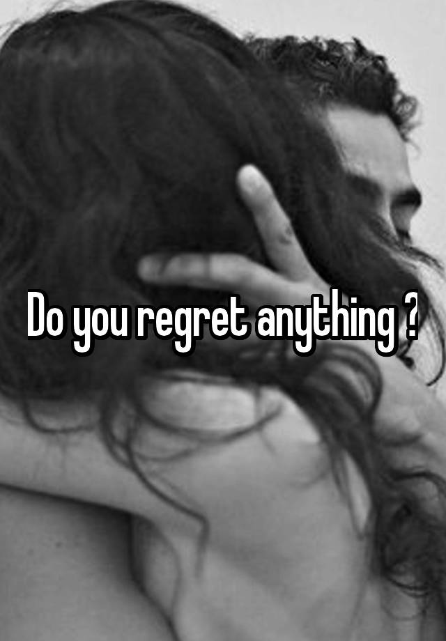 Do you regret anything ?