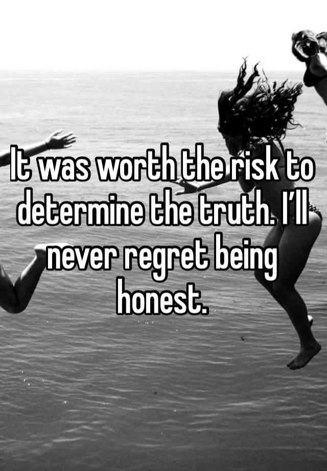 It was worth the risk to determine the truth. I’ll never regret being honest. 