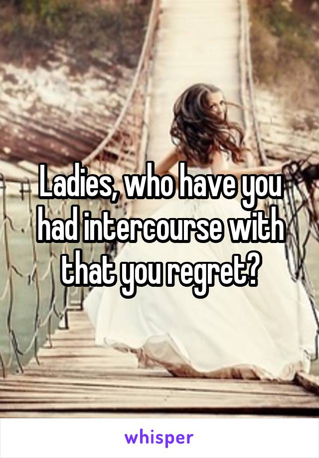 Ladies, who have you had intercourse with that you regret?