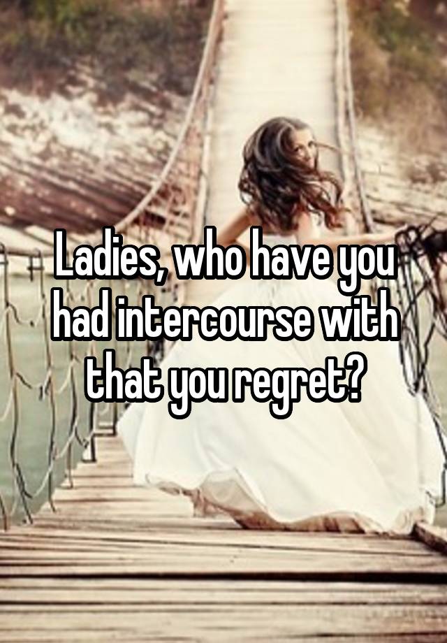 Ladies, who have you had intercourse with that you regret?