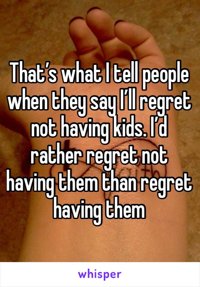 That’s what I tell people when they say I’ll regret not having kids. I’d rather regret not having them than regret having them