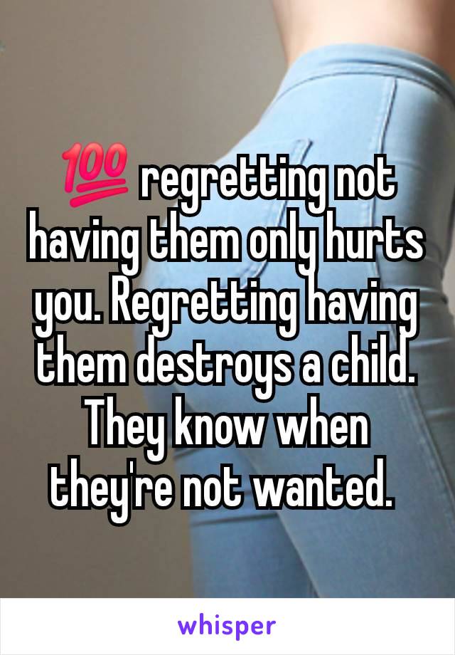 💯 regretting not having them only hurts you. Regretting having them destroys a child. They know when they're not wanted. 