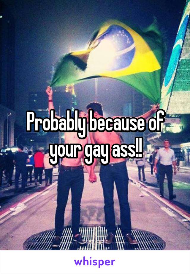 Probably because of your gay ass!!