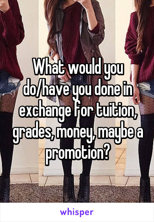 What would you do/have you done in exchange for tuition, grades, money, maybe a promotion?