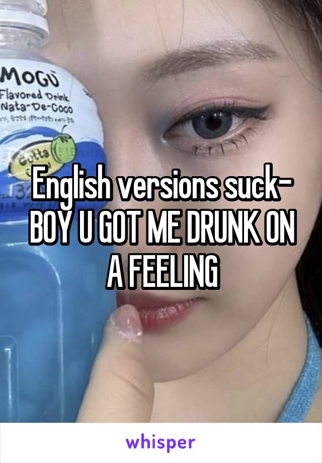 English versions suck- BOY U GOT ME DRUNK ON A FEELING