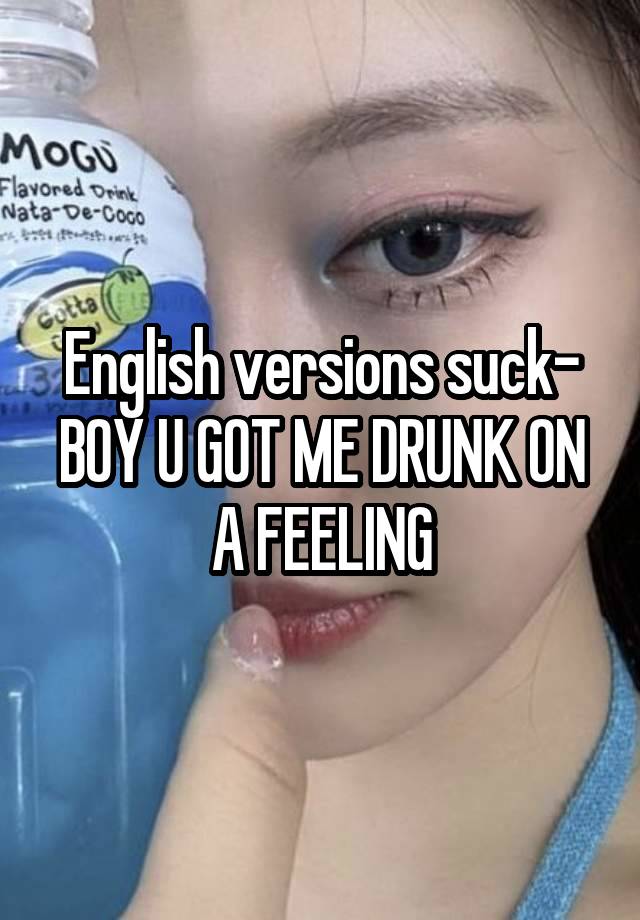 English versions suck- BOY U GOT ME DRUNK ON A FEELING