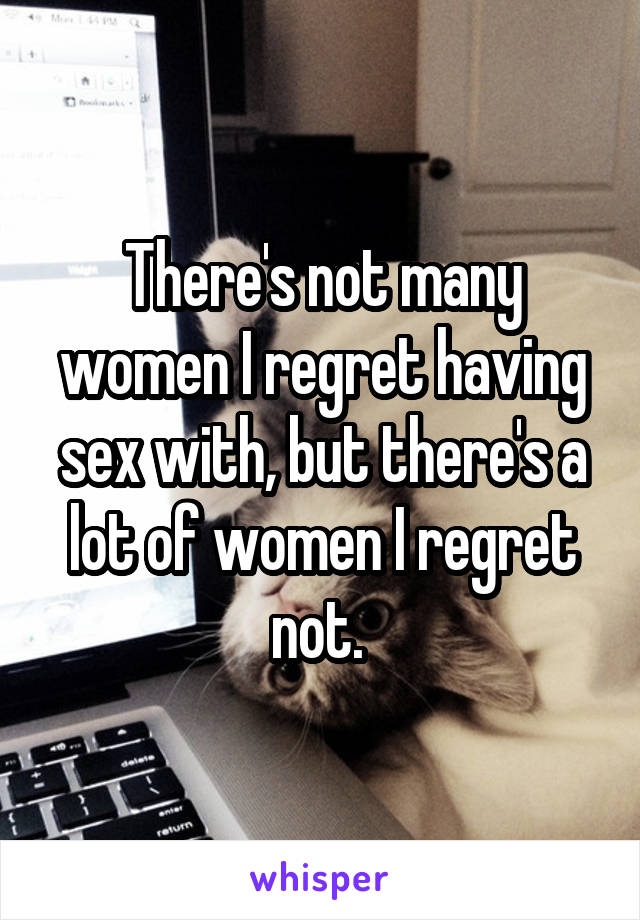 There's not many women I regret having sex with, but there's a lot of women I regret not. 