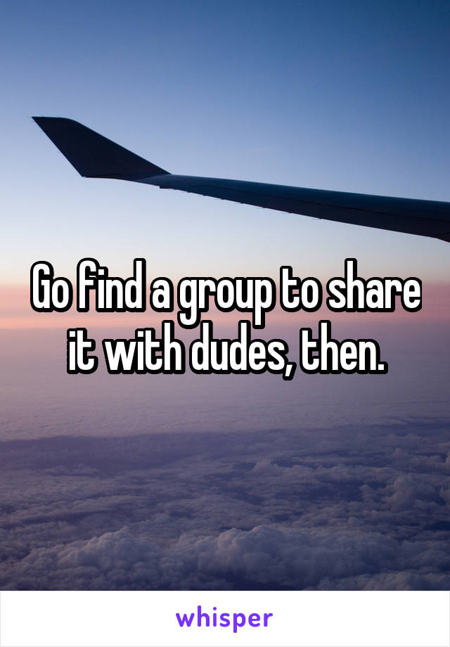 Go find a group to share it with dudes, then.