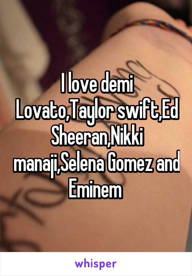 I love demi Lovato,Taylor swift,Ed Sheeran,Nikki manaji,Selena Gomez and Eminem 