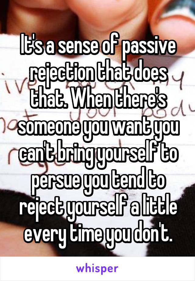 It's a sense of passive rejection that does that. When there's someone you want you can't bring yourself to persue you tend to reject yourself a little every time you don't.