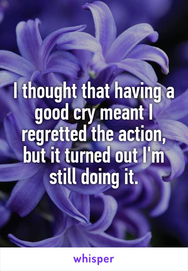 I thought that having a good cry meant I regretted the action, but it turned out I'm still doing it.