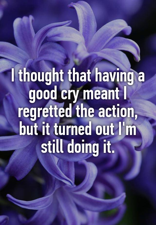 I thought that having a good cry meant I regretted the action, but it turned out I'm still doing it.