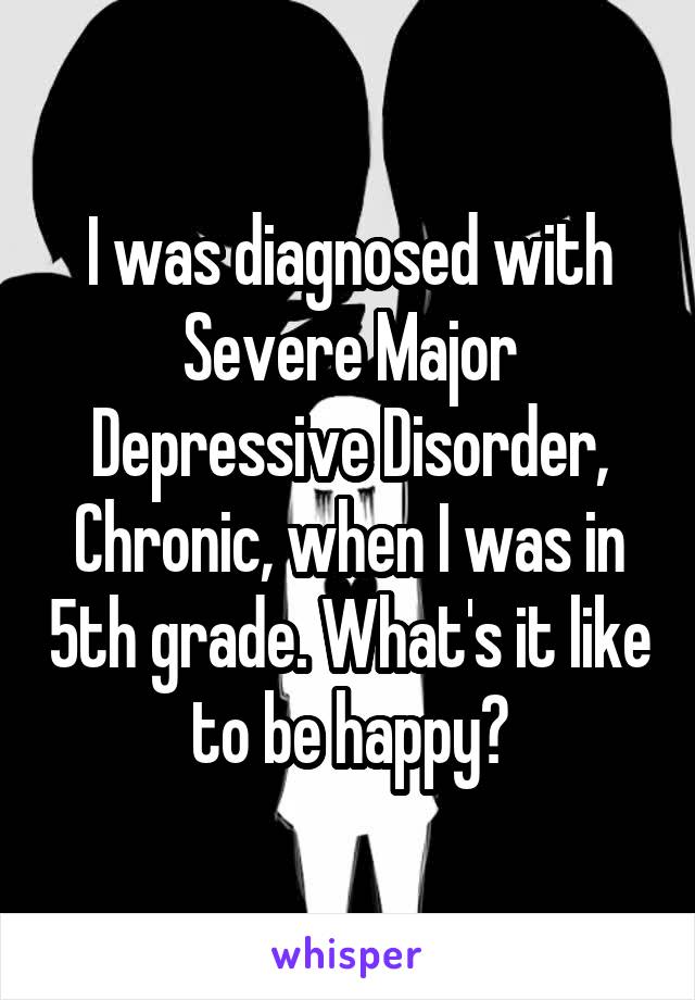 I was diagnosed with Severe Major Depressive Disorder, Chronic, when I was in 5th grade. What's it like to be happy?