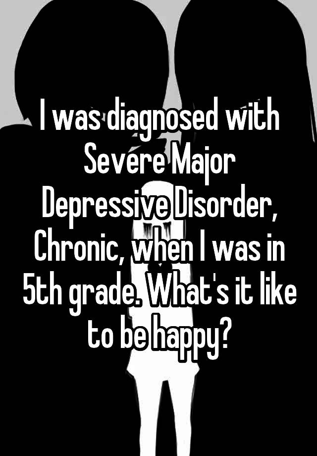 I was diagnosed with Severe Major Depressive Disorder, Chronic, when I was in 5th grade. What's it like to be happy?